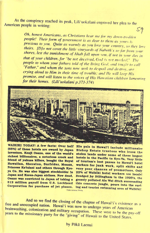 As the conspiracy reached its peak, Lili American people in writ  halani enzraved her plea to he  g £9 Oh. honest Americans, s Christians hear me fn my down-troden people! Their form of eovernment is as dear 1o thens ay vours iy precious to you. Quite as warmly as you love your coniry, so they ove theirs. [D]o not covet the little vineyards of Naboth’s so fur from youn shores, lest the ounishment of Alub full pon sou. if not in von. fas. i1 that of your children. for “be not deceied. God is not mockedd” The people 10 whom your fathers told of the living God. and tmsi o call “Father.” and whom the sons now scek: 1o despoil and desroy. are  crying alowd to Him in their time of trouble; and He will kecp His ‘promise, and will listen to the voices of His Hawaiian clildren lamening for their homes. (Lili‘uwokalani p.373-374)  WAIKIKI TODAT! A few facts: Over half (65% of these hotels are owned by Japan fmvestors. Kenfl Osano, one of the world’s sichest billionaires, & notorlons crook and friend of yakuza killers, bought the Royal Hawalian, Sheraton, Surfrider, Moann, Princess Ka’tulani and others through Kyo- ya Co. He was also blggest stockholder Japan and KoreaJapan airlines. Now dead. 03150 was convicted In Jspan of taking & 512 milllon payeff from U.5. Lockheed Corporation for purchase of jet plancs.  And 5o we find the closing of the chapter of Haw  Hawai’i was now to undergo brainwashing, colonization and military oceu  free and unoccupied nation,  Hlis pals In Hawarl include millionaire Bishop Estate trustees who lense the stolen lands under some of theso mrge hotels in the Pacific to Kyo-Ya. Very miue of tourism’s Toot passes to Hawai1 hoter workers for Junk work, split shifts and Yery poor chances of promotions. Only 22% of Walkiki hotel workers are focaler Dredied by Dillingham tn the 1930, the grossly polluted Ala Wai ditch snrronnding this concrete Jungle, pours into the surr. 19g and tourist swimming aren of Watkiwi:  i’s existence as 4 years of American on. These’ were to be the pay-off  years to the missionary party for the "giving” of Hawaii (o the United Sty  by Pol  a Laenui  
